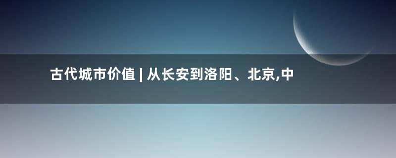 古代城市价值 | 从长安到洛阳、北京,中国历代帝王的定都哲学